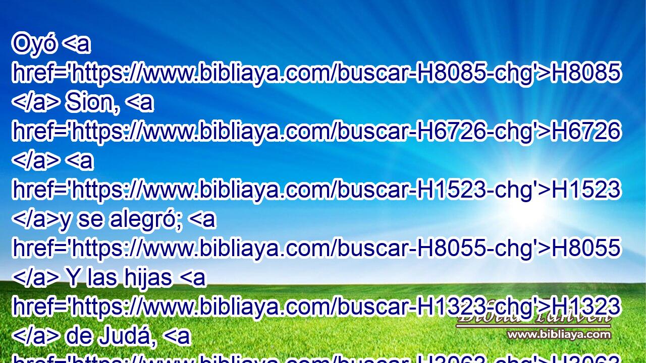 Oyó H8085  Sion, H6726  H1523 y se alegró; H8055  Y las hijas H1323  de Judá, H3063  H4616 Oh Jehová, H3068  se gozaron por tus juicios. H4941  