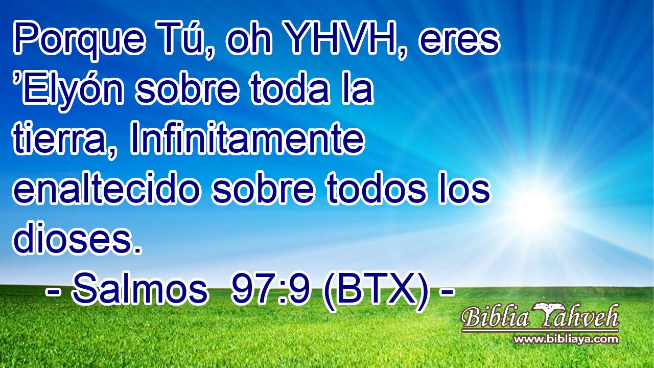 Porque Tú, oh YHVH, eres ’Elyón sobre toda la tierra, Infinitamente enaltecido sobre todos los dioses.