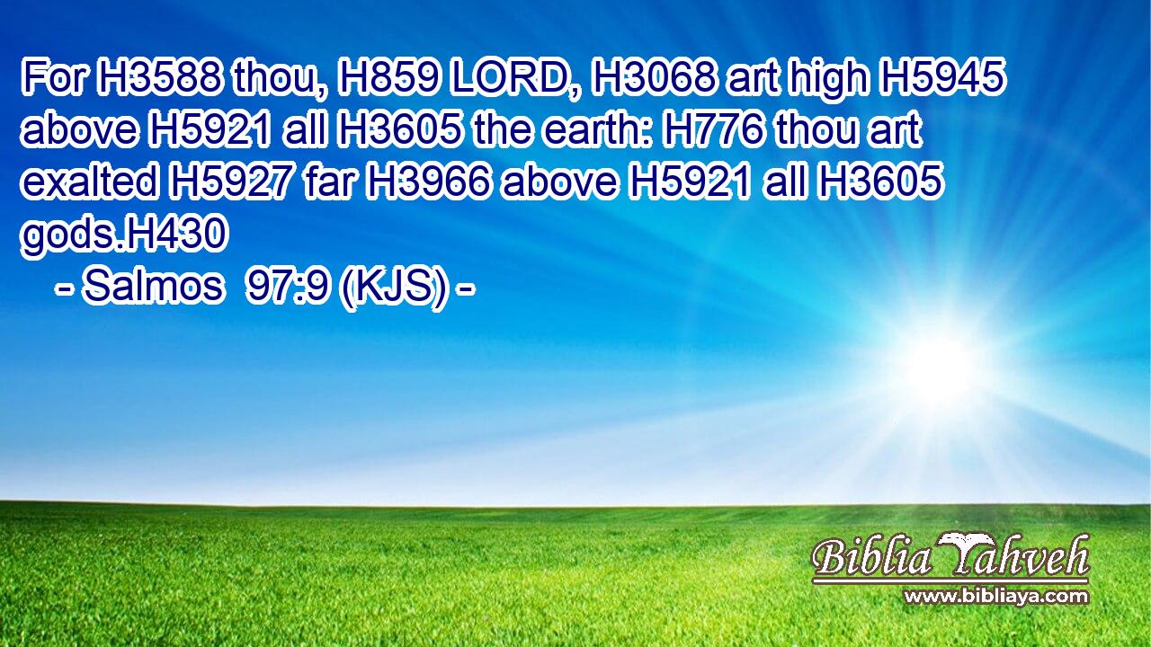 For H3588 thou, H859 LORD, H3068 art high H5945 above H5921 all H3605 the earth: H776 thou art exalted H5927 far H3966 above H5921 all H3605 gods.H430
