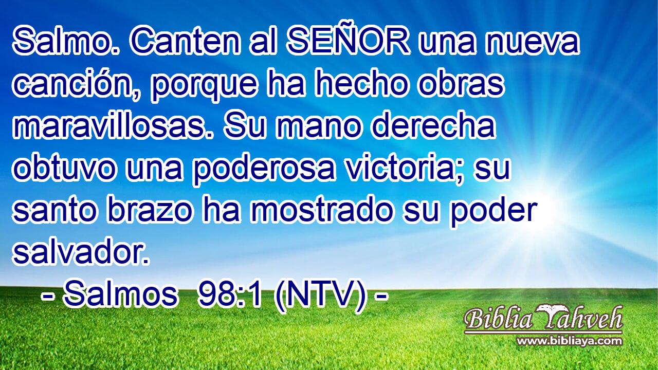 Salmo. Canten al SEÑOR una nueva canción, porque ha hecho obras maravillosas. Su mano derecha obtuvo una poderosa victoria; su santo brazo ha mostrado su poder salvador.