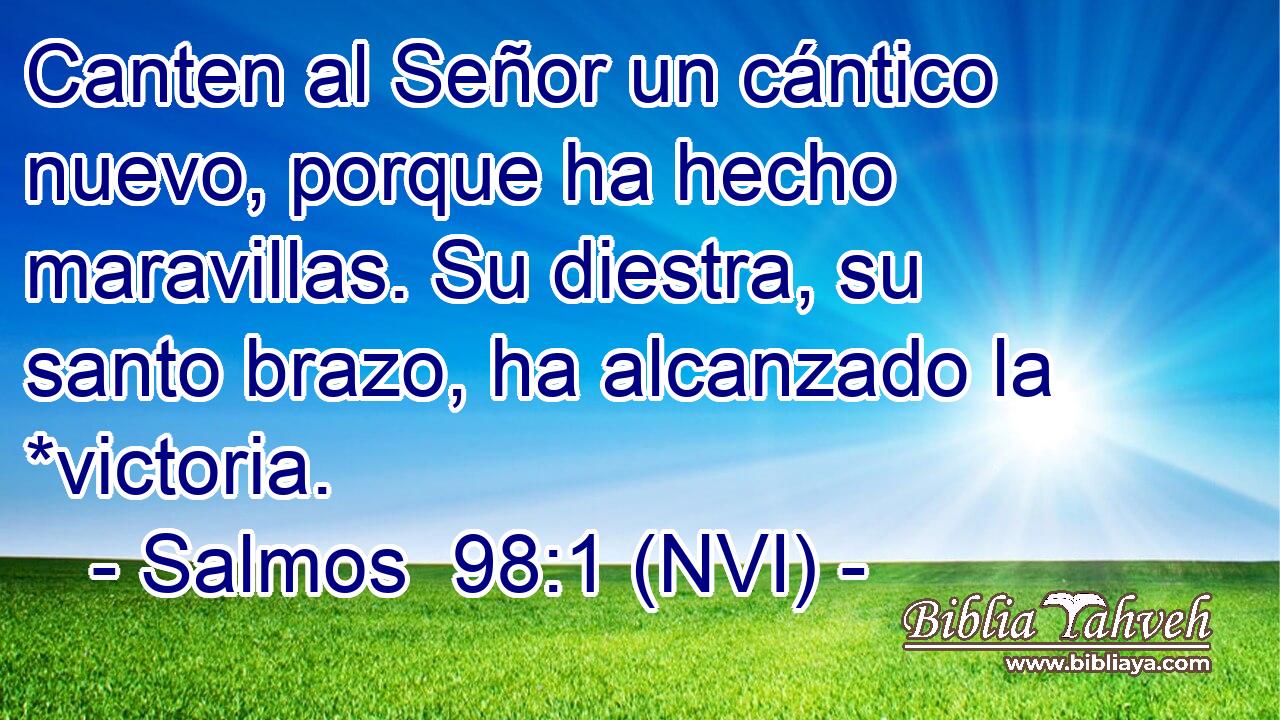  Canten al Señor un cántico nuevo, porque ha hecho maravillas. Su diestra, su santo brazo, ha alcanzado la *victoria. 