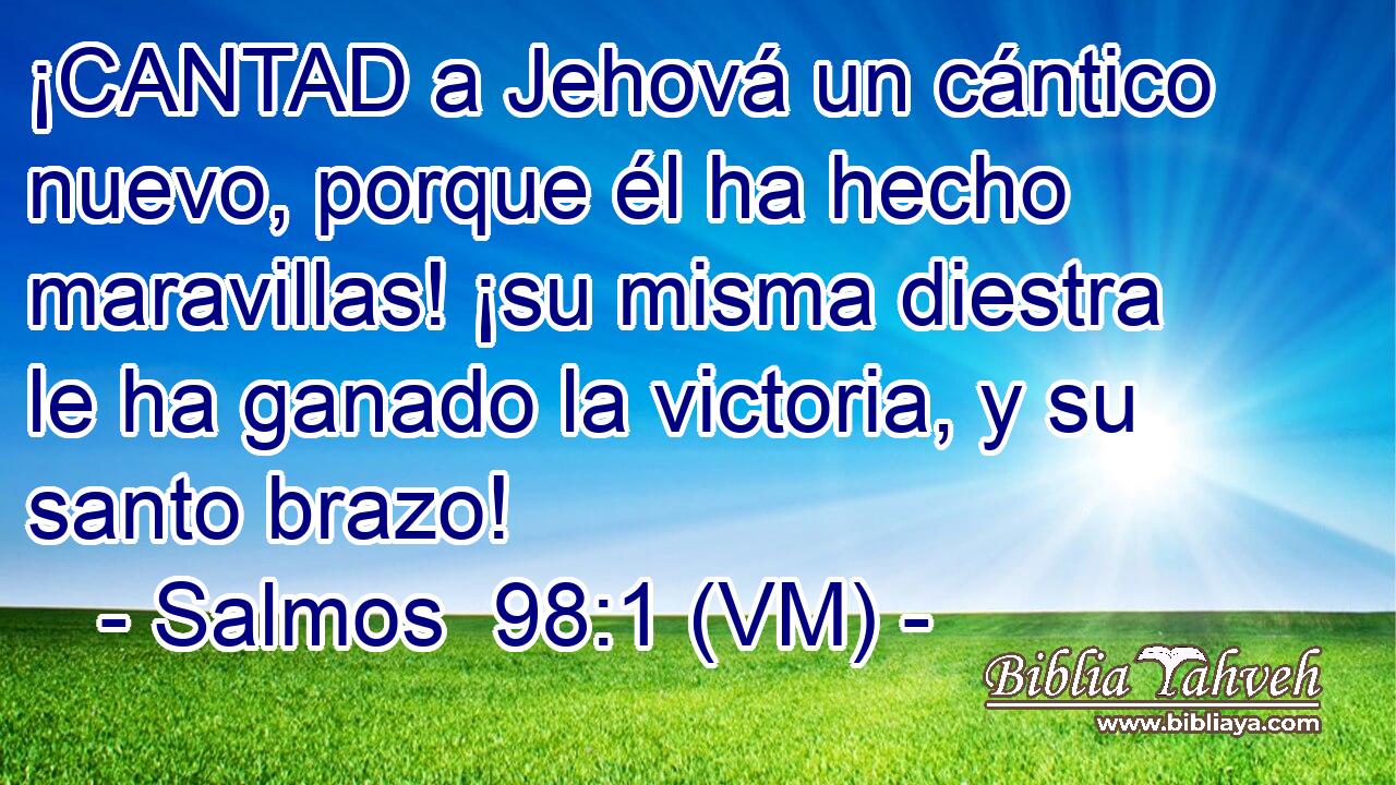  ¡CANTAD a Jehová un cántico nuevo, porque él ha hecho maravillas! ¡su misma diestra le ha ganado la victoria, y su santo brazo! 