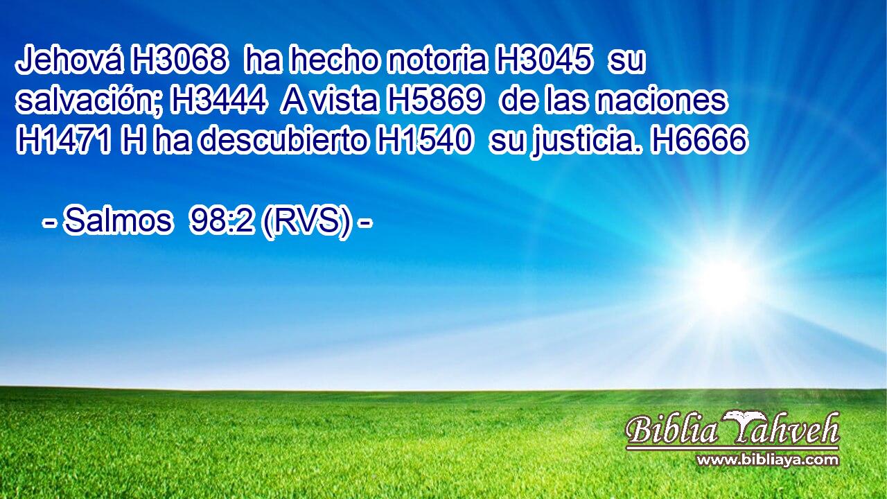 Jehová H3068  ha hecho notoria H3045  su salvación; H3444  A vista H5869  de las naciones H1471 H ha descubierto H1540  su justicia. H6666  