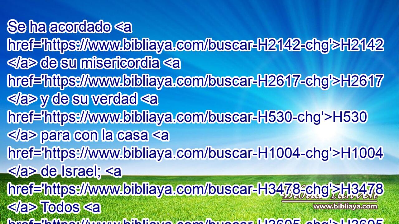 Se ha acordado H2142  de su misericordia H2617  y de su verdad H530  para con la casa H1004  de Israel; H3478  Todos H3605  los términos H657 NCcDMC de la tierra H776  han visto H7200  • la salvación H3444  H430 de nuestro H587  Dios. 