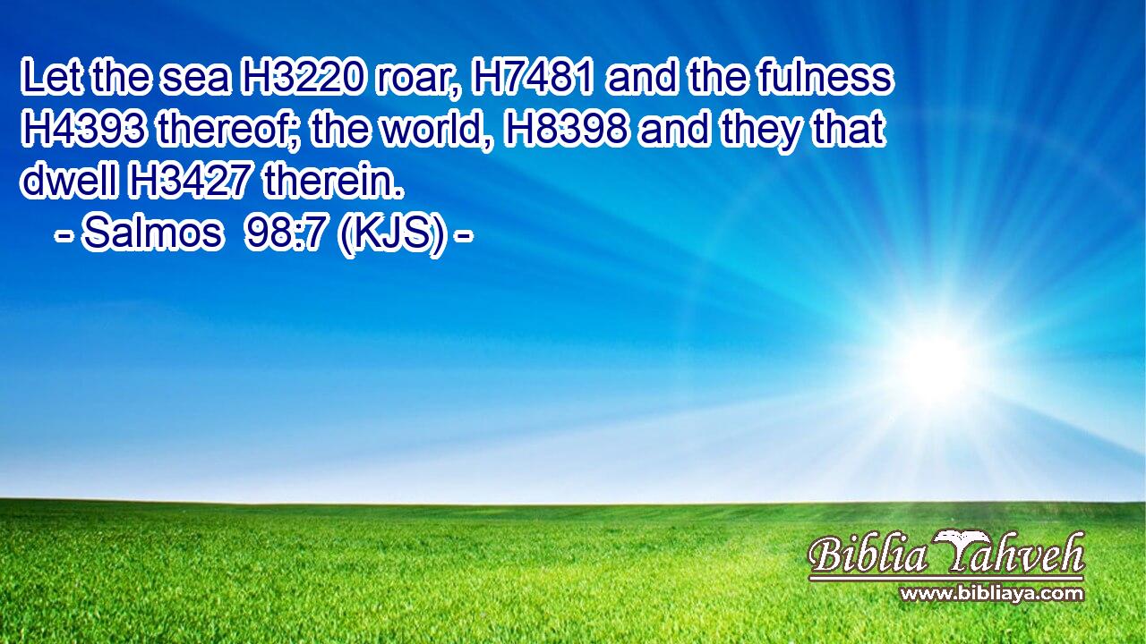 Let the sea H3220 roar, H7481 and the fulness H4393 thereof; the world, H8398 and they that dwell H3427 therein.