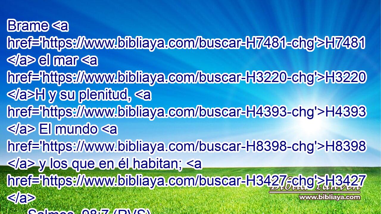 Brame H7481  el mar H3220 H y su plenitud, H4393  El mundo H8398  y los que en él habitan; H3427  