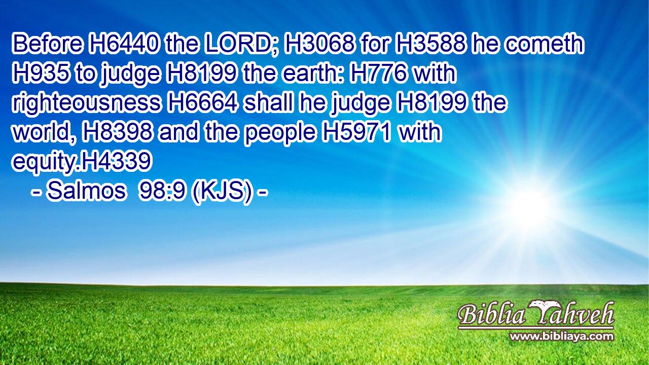 Before H6440 the LORD; H3068 for H3588 he cometh H935 to judge H8199 the earth: H776 with righteousness H6664 shall he judge H8199 the world, H8398 and the people H5971 with equity.H4339