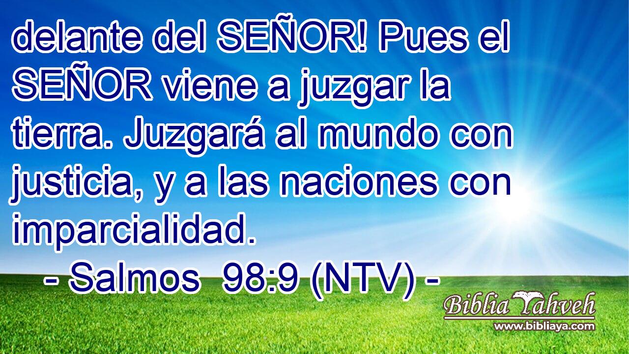 delante del SEÑOR! Pues el SEÑOR viene a juzgar la tierra. Juzgará al mundo con justicia, y a las naciones con imparcialidad.