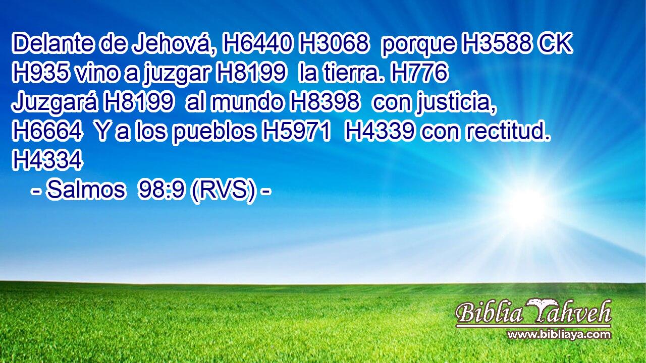 Delante de Jehová, H6440 H3068  porque H3588 CK H935 vino a juzgar H8199  la tierra. H776  Juzgará H8199  al mundo H8398  con justicia, H6664  Y a los pueblos H5971  H4339 con rectitud. H4334  
