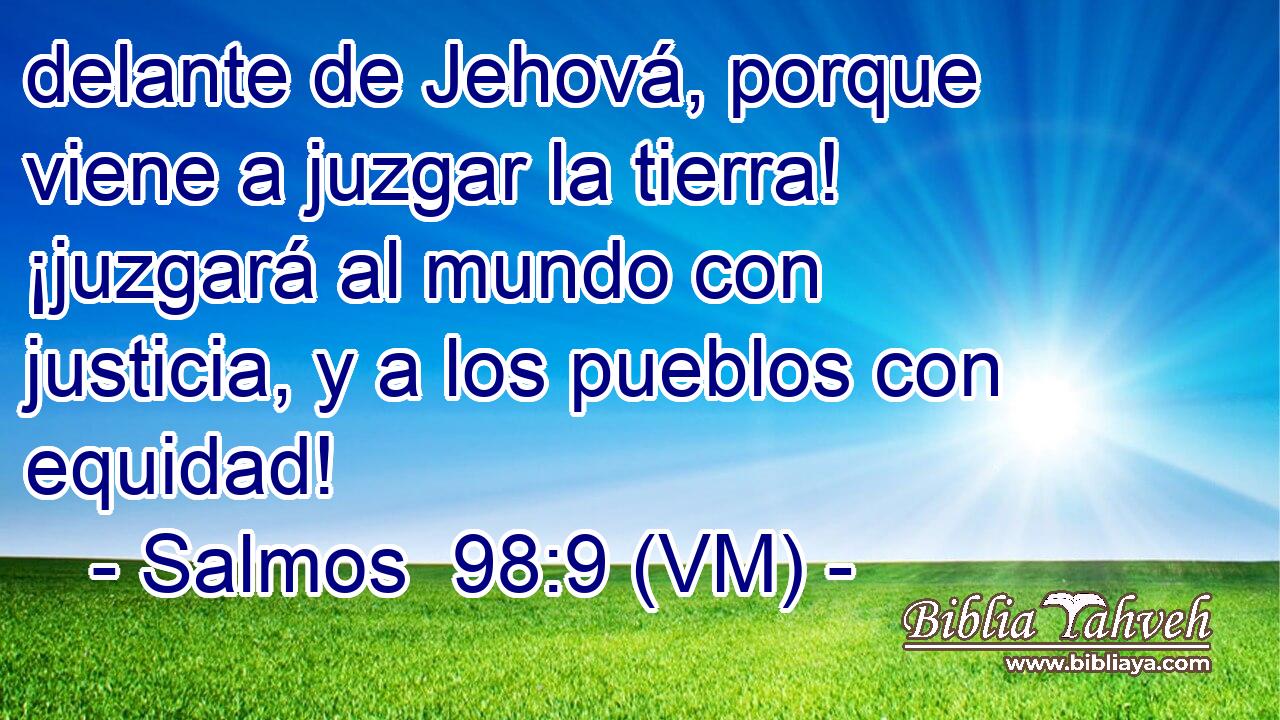  delante de Jehová, porque viene a juzgar la tierra! ¡juzgará al mundo con justicia, y a los pueblos con equidad! 