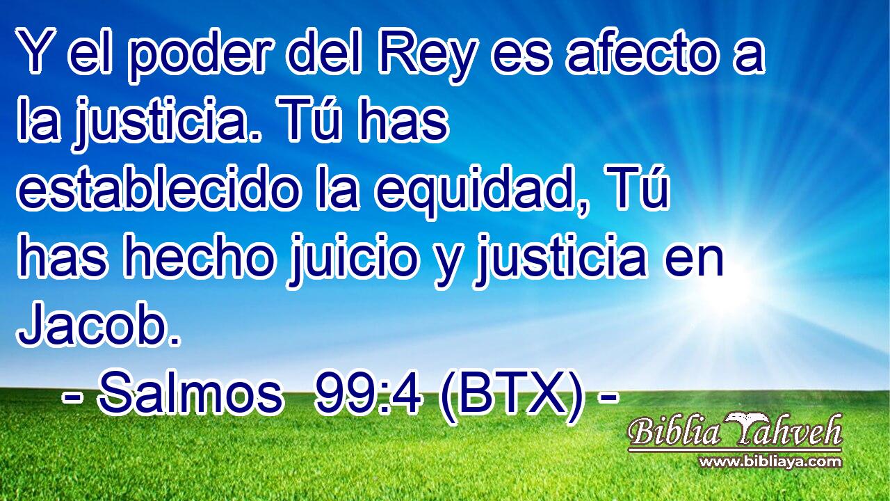 Y el poder del Rey es afecto a la justicia. Tú has establecido la equidad, Tú has hecho juicio y justicia en Jacob.