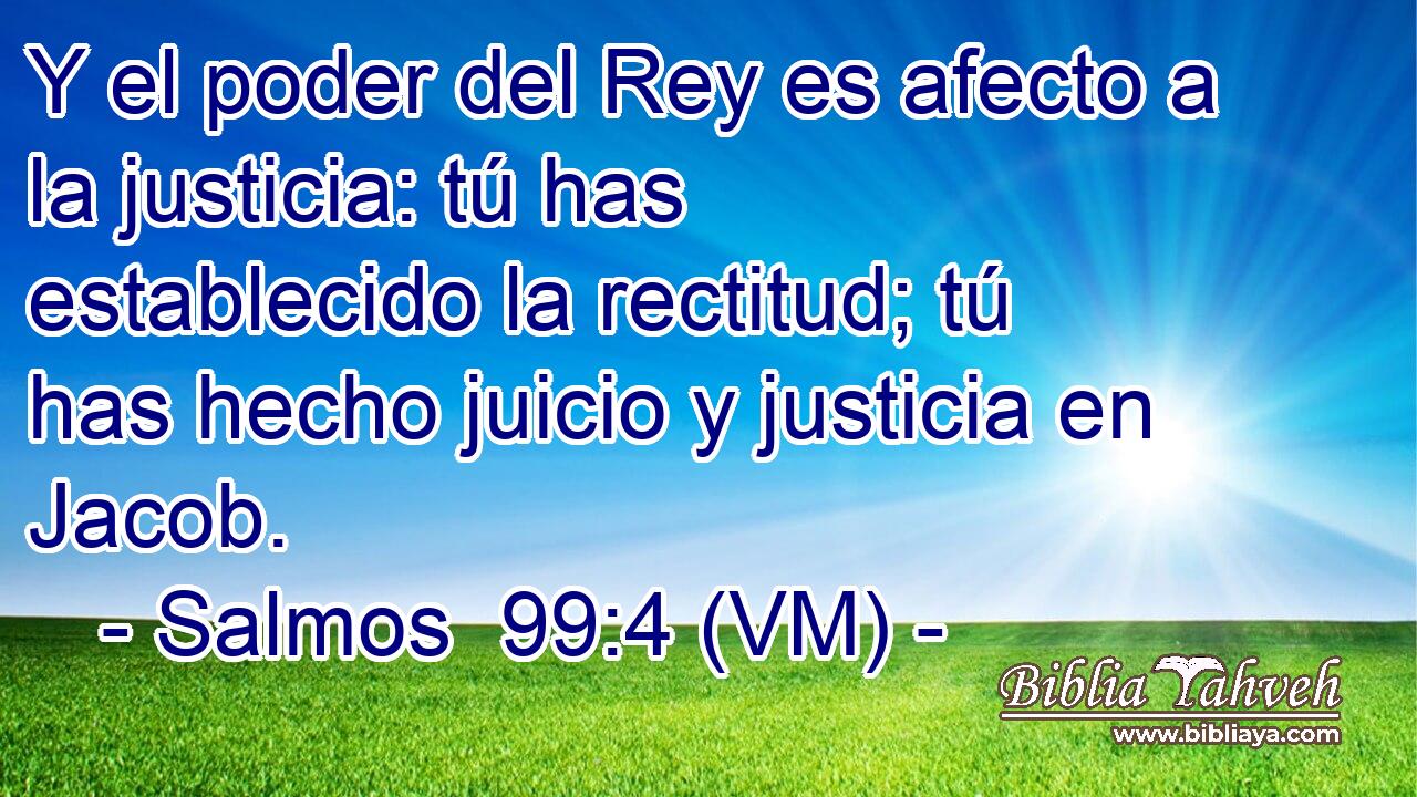  Y el poder del Rey es afecto a la justicia: tú has establecido la rectitud; tú has hecho juicio y justicia en Jacob. 