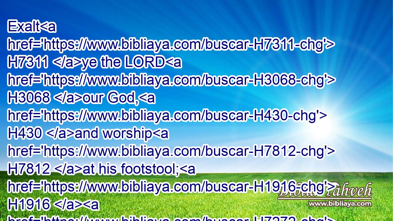 Exalt H7311 ye the LORD H3068 our God, H430 and worship H7812 at his footstool; H1916  H7272 for he H1931 is holy.H6918