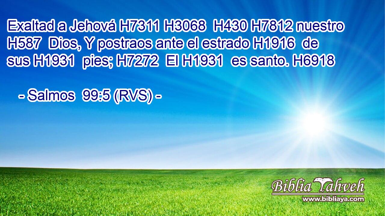 Exaltad a Jehová H7311 H3068  H430 H7812 nuestro H587  Dios, Y postraos ante el estrado H1916  de sus H1931  pies; H7272  El H1931  es santo. H6918  