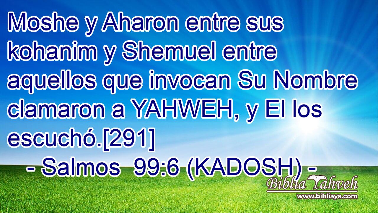  Moshe y Aharon entre sus kohanim y Shemuel entre aquellos que invocan Su Nombre clamaron a YAHWEH, y El los escuchó.[291] 