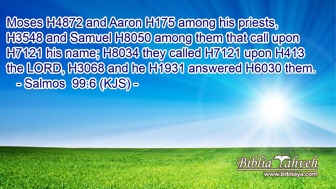 Moses H4872 and Aaron H175 among his priests, H3548 and Samuel H8050 among them that call upon H7121 his name; H8034 they called H7121 upon H413 the LORD, H3068 and he H1931 answered H6030 them.