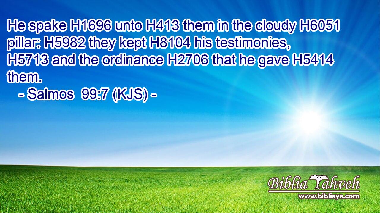 He spake H1696 unto H413 them in the cloudy H6051 pillar: H5982 they kept H8104 his testimonies, H5713 and the ordinance H2706 that he gave H5414 them.