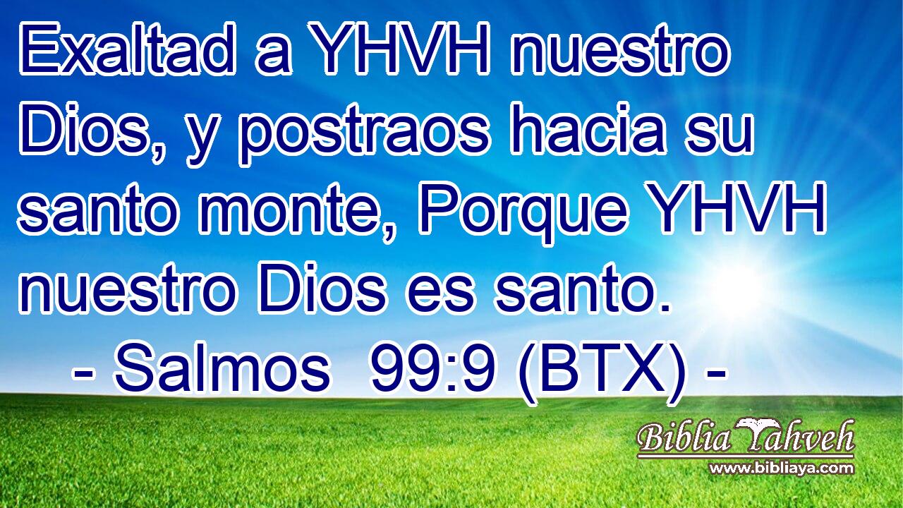 Exaltad a YHVH nuestro Dios, y postraos hacia su santo monte, Porque YHVH nuestro Dios es santo.