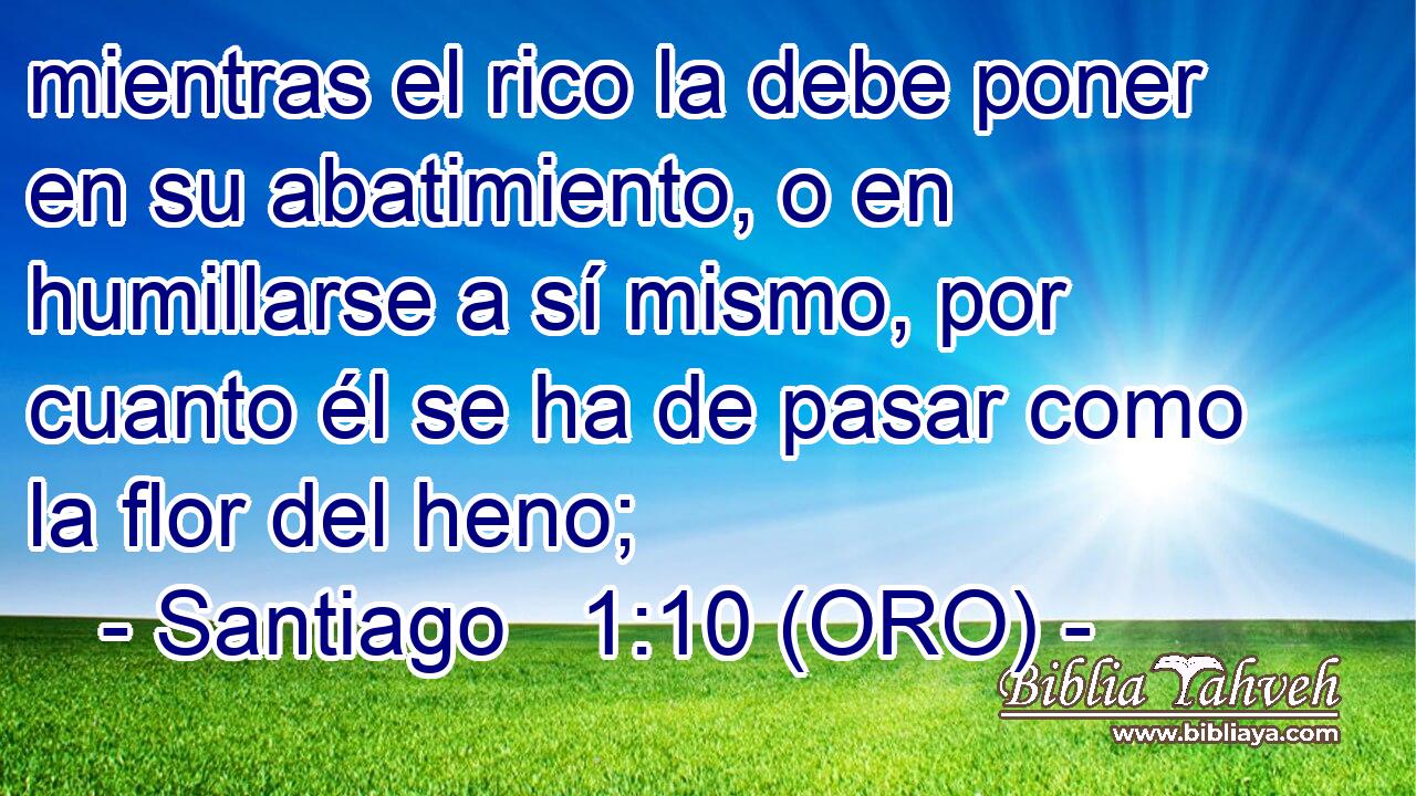  mientras el rico la debe poner en su abatimiento, o en humillarse a sí mismo, por cuanto él se ha de pasar como la flor del heno; 