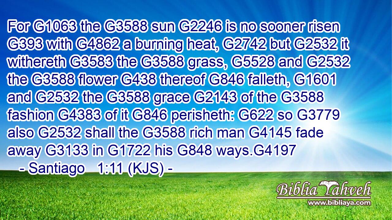 For G1063 the G3588 sun G2246 is no sooner risen G393 with G4862 a burning heat, G2742 but G2532 it withereth G3583 the G3588 grass, G5528 and G2532 the G3588 flower G438 thereof G846 falleth, G1601 and G2532 the G3588 grace G2143 of the G3588 fashion G4383 of it G846 perisheth: G622 so G3779 also G2532 shall the G3588 rich man G4145 fade away G3133 in G1722 his G848 ways.G4197