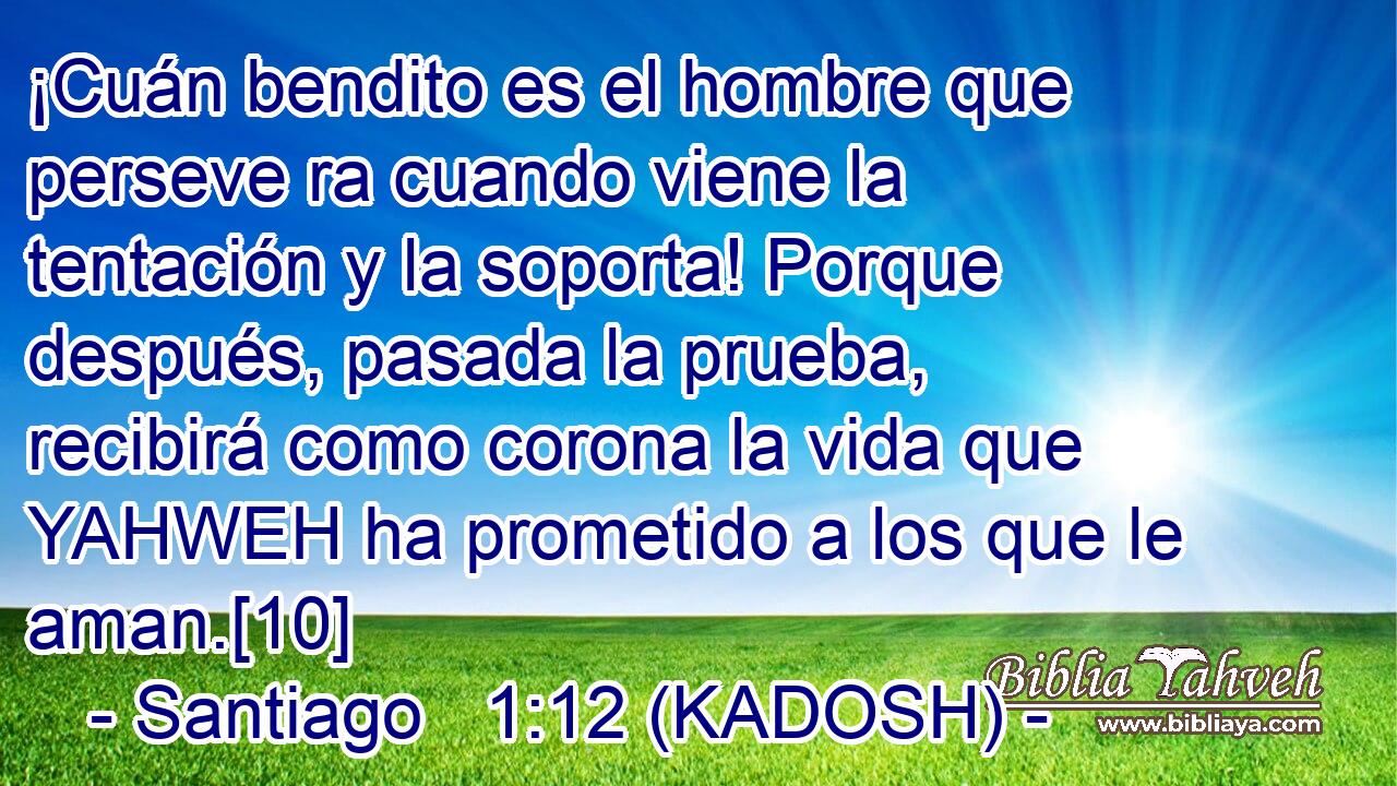  ¡Cuán bendito es el hombre que perseve ra cuando viene la tentación y la soporta! Porque después, pasada la prueba, recibirá como corona la vida que YAHWEH ha prometido a los que le aman.[10] 