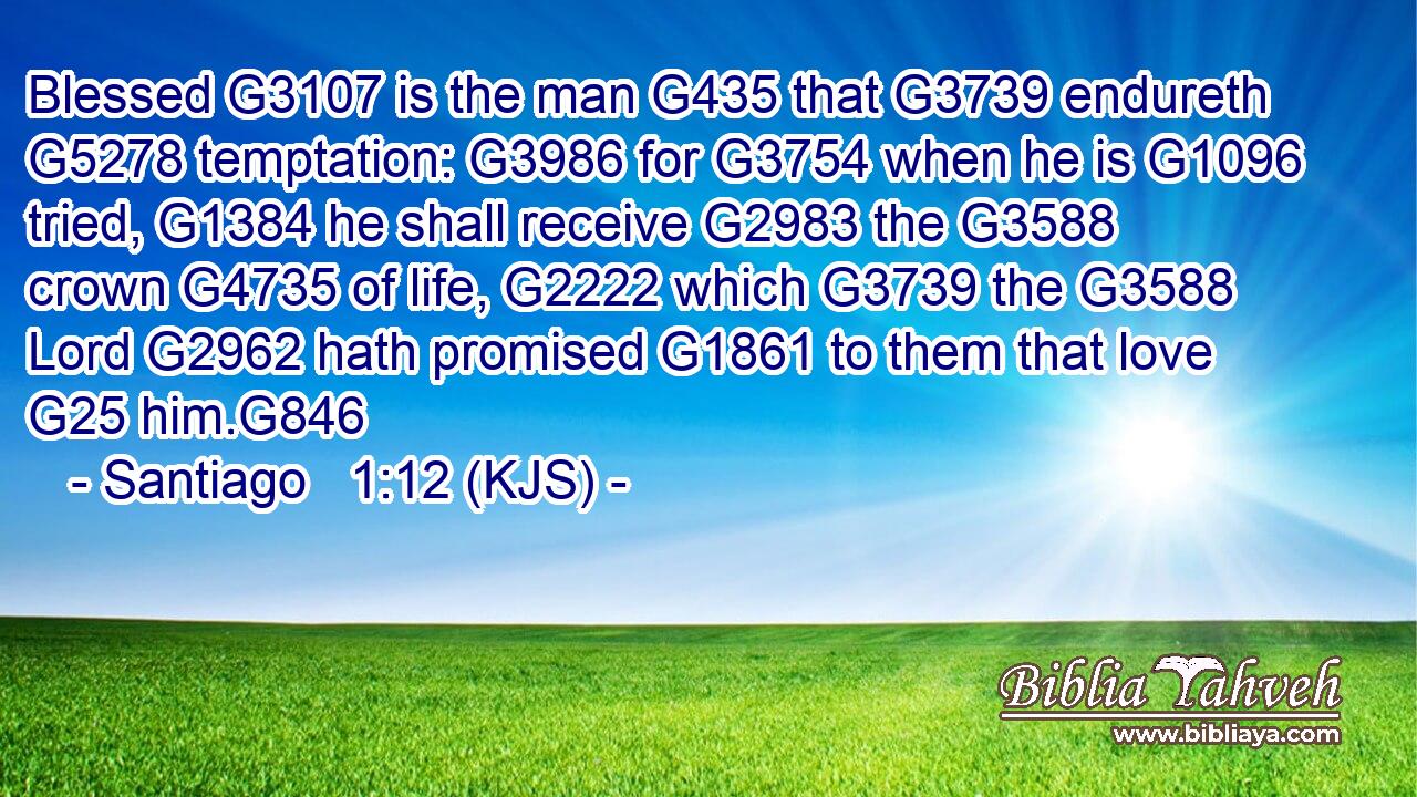 Blessed G3107 is the man G435 that G3739 endureth G5278 temptation: G3986 for G3754 when he is G1096 tried, G1384 he shall receive G2983 the G3588 crown G4735 of life, G2222 which G3739 the G3588 Lord G2962 hath promised G1861 to them that love G25 him.G846