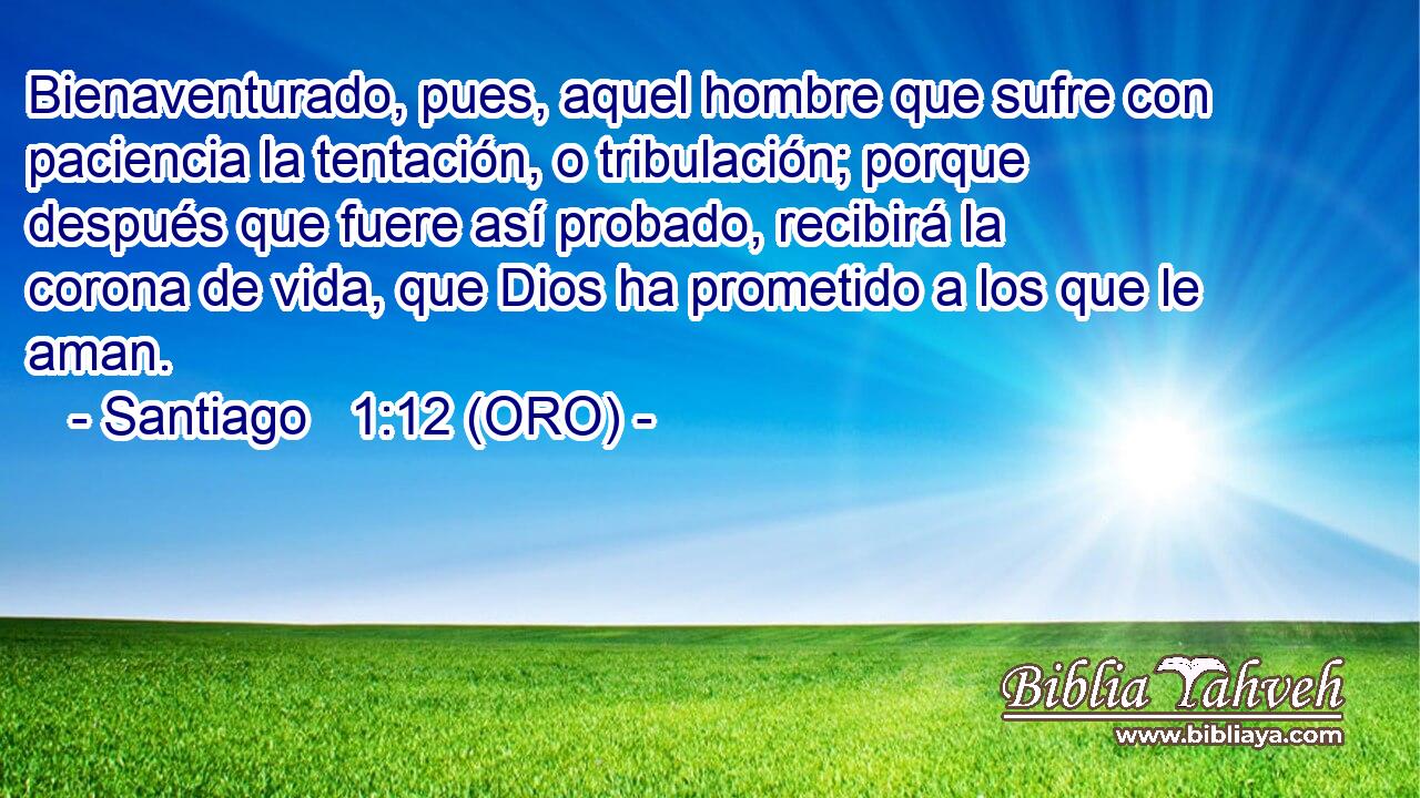  Bienaventurado, pues, aquel hombre que sufre con paciencia la tentación, o tribulación; porque después que fuere así probado, recibirá la corona de vida, que Dios ha prometido a los que le aman. 