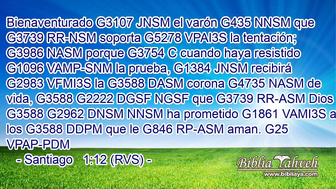 Bienaventurado G3107 JNSM el varón G435 NNSM que G3739 RR-NSM soporta G5278 VPAI3S la tentación; G3986 NASM porque G3754 C cuando haya resistido G1096 VAMP-SNM la prueba, G1384 JNSM recibirá G2983 VFMI3S la G3588 DASM corona G4735 NASM de vida, G3588 G2222 DGSF NGSF que G3739 RR-ASM Dios G3588 G2962 DNSM NNSM ha prometido G1861 VAMI3S a los G3588 DDPM que le G846 RP-ASM aman. G25 VPAP-PDM 