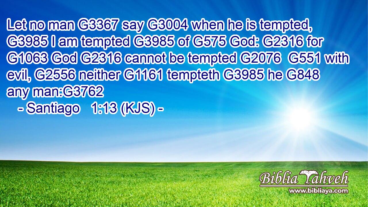Let no man G3367 say G3004 when he is tempted, G3985 I am tempted G3985 of G575 God: G2316 for G1063 God G2316 cannot be tempted G2076  G551 with evil, G2556 neither G1161 tempteth G3985 he G848 any man:G3762
