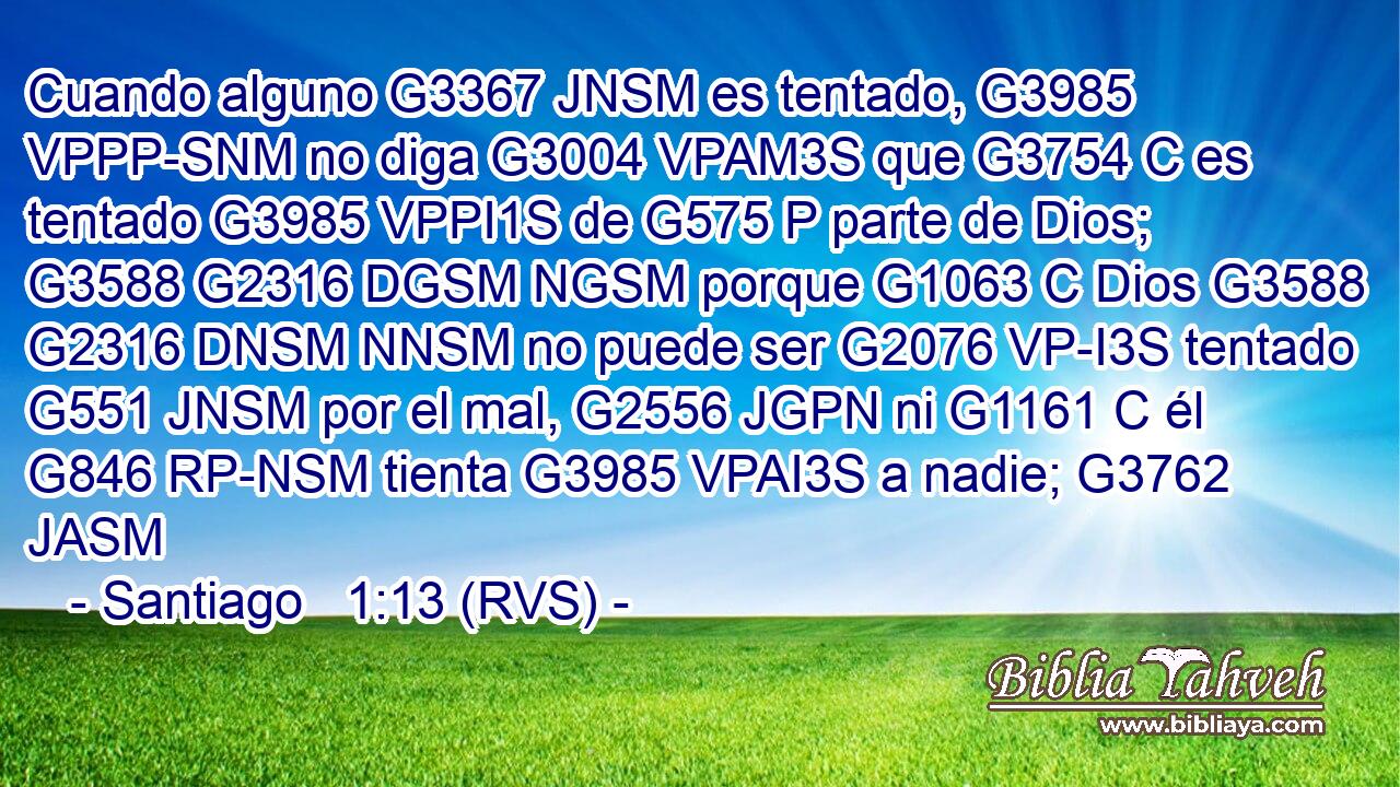 Cuando alguno G3367 JNSM es tentado, G3985 VPPP-SNM no diga G3004 VPAM3S que G3754 C es tentado G3985 VPPI1S de G575 P parte de Dios; G3588 G2316 DGSM NGSM porque G1063 C Dios G3588 G2316 DNSM NNSM no puede ser G2076 VP-I3S tentado G551 JNSM por el mal, G2556 JGPN ni G1161 C él G846 RP-NSM tienta G3985 VPAI3S a nadie; G3762 JASM 
