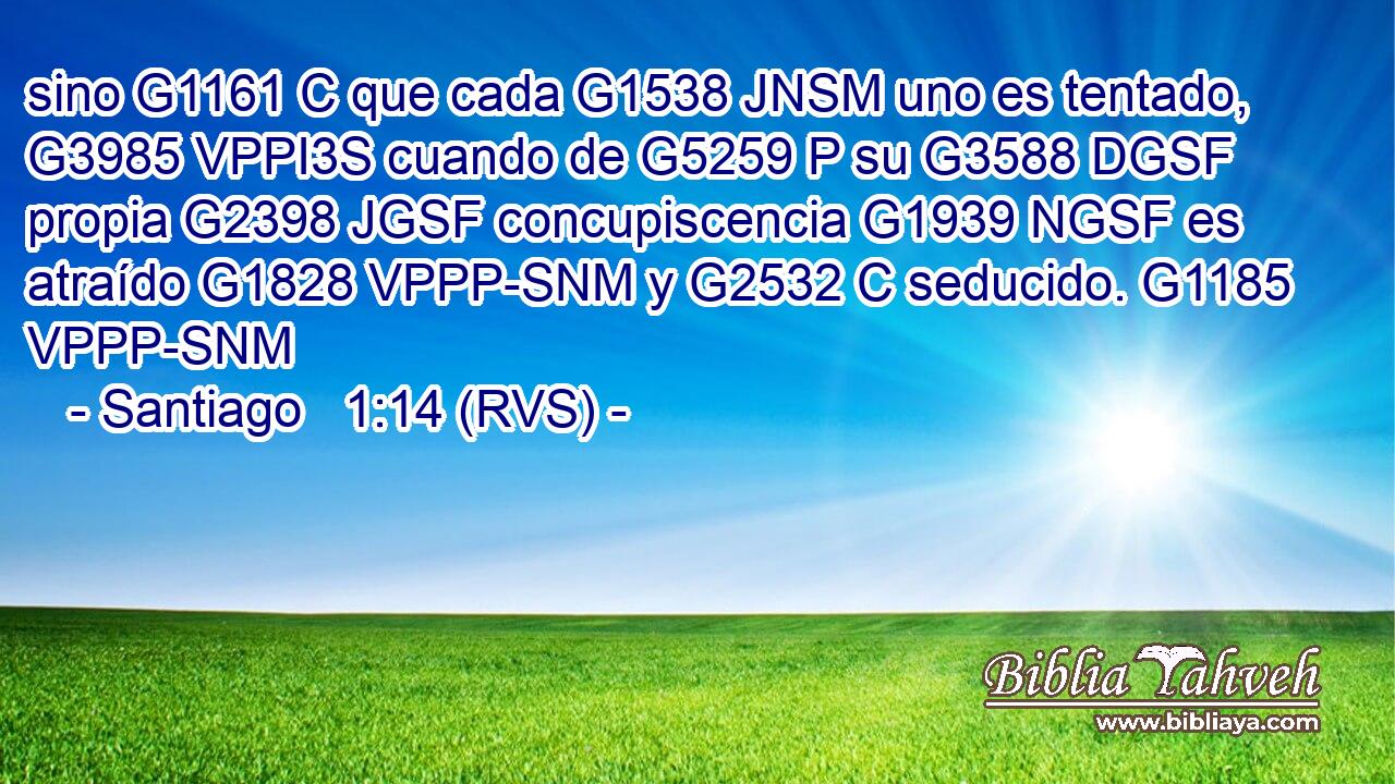 sino G1161 C que cada G1538 JNSM uno es tentado, G3985 VPPI3S cuando de G5259 P su G3588 DGSF propia G2398 JGSF concupiscencia G1939 NGSF es atraído G1828 VPPP-SNM y G2532 C seducido. G1185 VPPP-SNM 