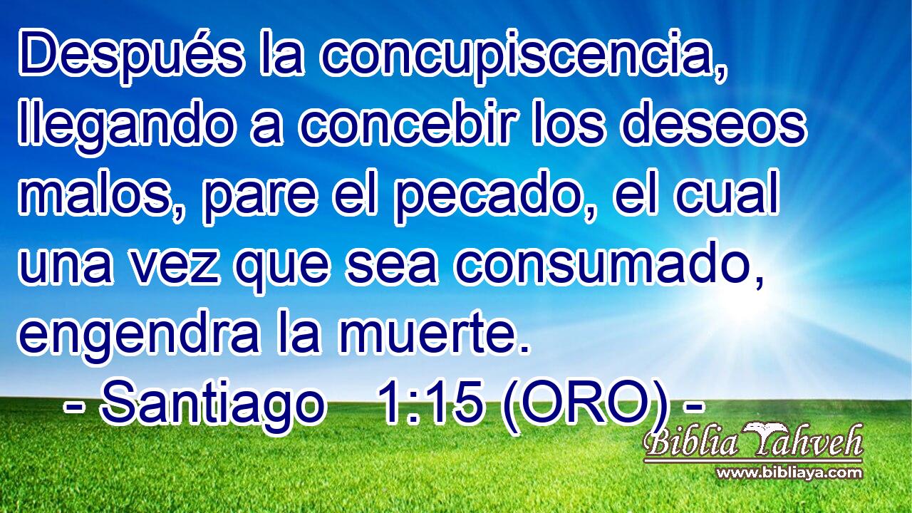  Después la concupiscencia, llegando a concebir los deseos malos, pare el pecado, el cual una vez que sea consumado, engendra la muerte. 
