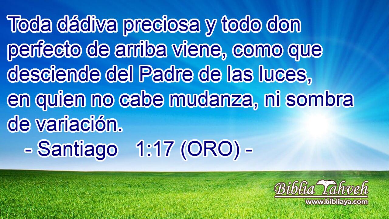  Toda dádiva preciosa y todo don perfecto de arriba viene, como que desciende del Padre de las luces, en quien no cabe mudanza, ni sombra de variación. 