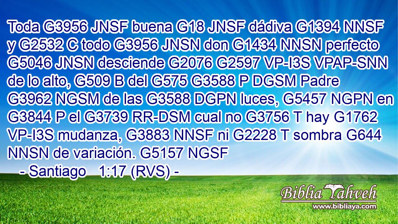 Toda G3956 JNSF buena G18 JNSF dádiva G1394 NNSF y G2532 C todo G3956 JNSN don G1434 NNSN perfecto G5046 JNSN desciende G2076 G2597 VP-I3S VPAP-SNN de lo alto, G509 B del G575 G3588 P DGSM Padre G3962 NGSM de las G3588 DGPN luces, G5457 NGPN en G3844 P el G3739 RR-DSM cual no G3756 T hay G1762 VP-I3S mudanza, G3883 NNSF ni G2228 T sombra G644 NNSN de variación. G5157 NGSF 