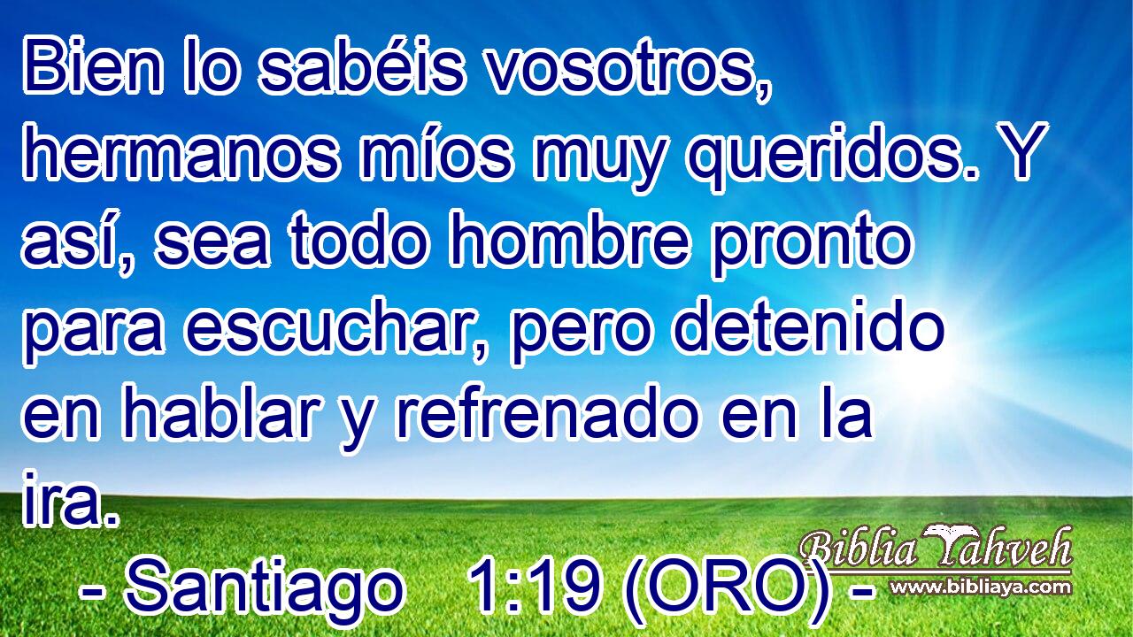  Bien lo sabéis vosotros, hermanos míos muy queridos. Y así, sea todo hombre pronto para escuchar, pero detenido en hablar y refrenado en la ira. 