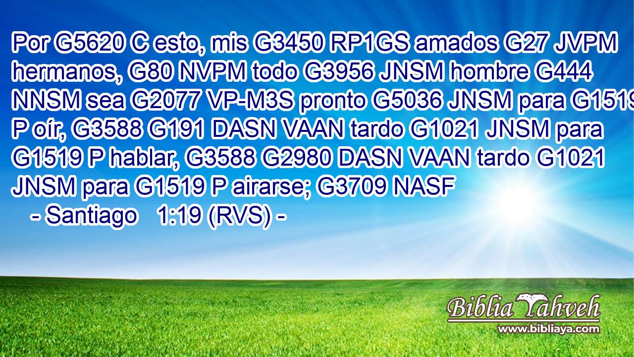 Por G5620 C esto, mis G3450 RP1GS amados G27 JVPM hermanos, G80 NVPM todo G3956 JNSM hombre G444 NNSM sea G2077 VP-M3S pronto G5036 JNSM para G1519 P oír, G3588 G191 DASN VAAN tardo G1021 JNSM para G1519 P hablar, G3588 G2980 DASN VAAN tardo G1021 JNSM para G1519 P airarse; G3709 NASF 