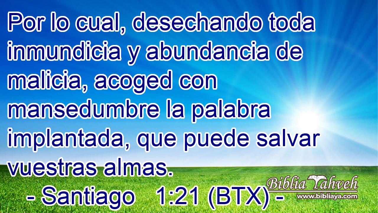 Por lo cual, desechando toda inmundicia y abundancia de malicia, acoged con mansedumbre la palabra implantada, que puede salvar vuestras almas.