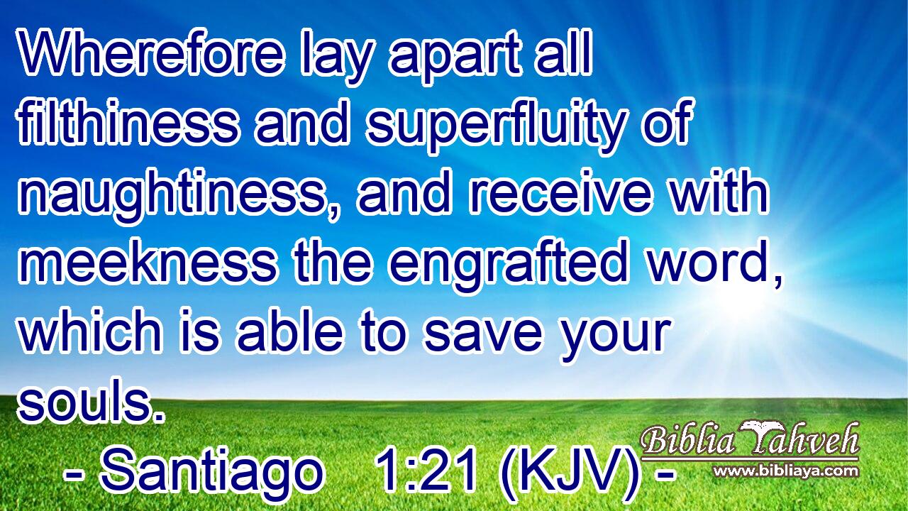 Wherefore lay apart all filthiness and superfluity of naughtiness, and receive with meekness the engrafted word, which is able to save your souls.