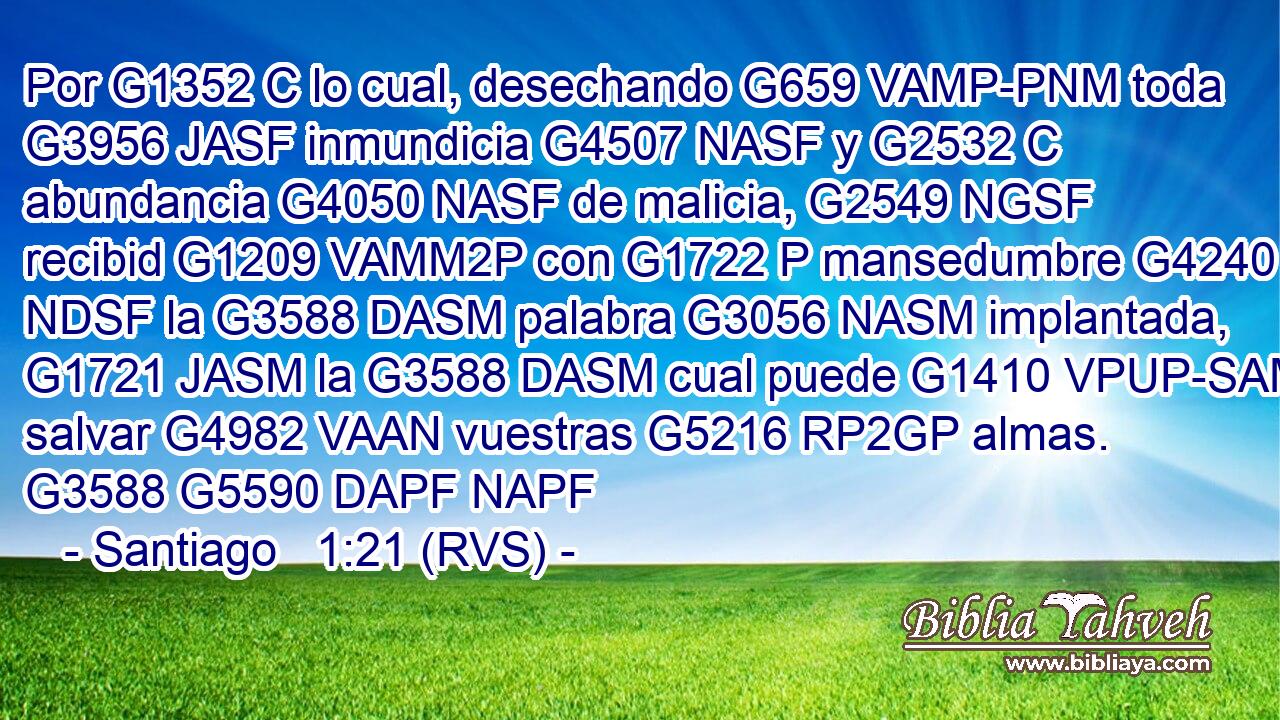 Por G1352 C lo cual, desechando G659 VAMP-PNM toda G3956 JASF inmundicia G4507 NASF y G2532 C abundancia G4050 NASF de malicia, G2549 NGSF recibid G1209 VAMM2P con G1722 P mansedumbre G4240 NDSF la G3588 DASM palabra G3056 NASM implantada, G1721 JASM la G3588 DASM cual puede G1410 VPUP-SAM salvar G4982 VAAN vuestras G5216 RP2GP almas. G3588 G5590 DAPF NAPF 