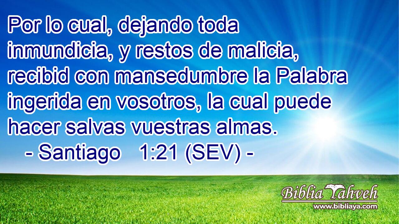 Por lo cual, dejando toda inmundicia, y restos de malicia, recibid con mansedumbre la Palabra ingerida en vosotros, la cual puede hacer salvas vuestras almas.