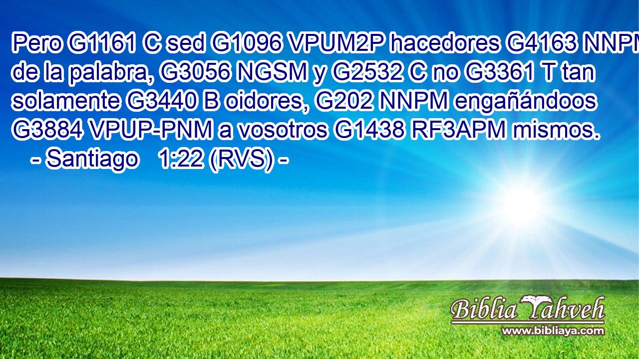 Pero G1161 C sed G1096 VPUM2P hacedores G4163 NNPM de la palabra, G3056 NGSM y G2532 C no G3361 T tan solamente G3440 B oidores, G202 NNPM engañándoos G3884 VPUP-PNM a vosotros G1438 RF3APM mismos. 