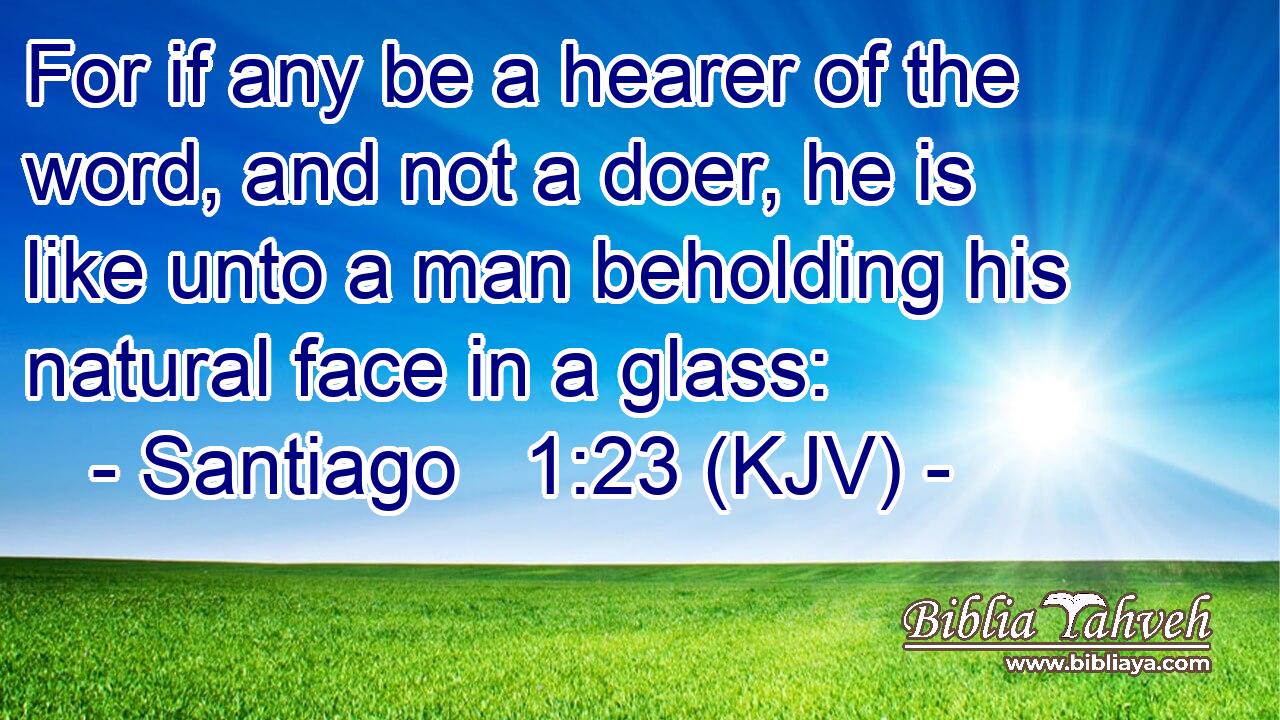 For if any be a hearer of the word, and not a doer, he is like unto a man beholding his natural face in a glass: