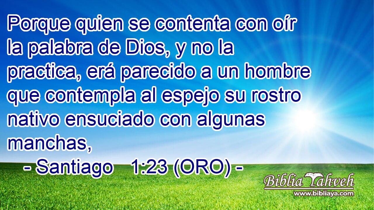  Porque quien se contenta con oír la palabra de Dios, y no la practica, erá parecido a un hombre que contempla al espejo su rostro nativo ensuciado con algunas manchas, 