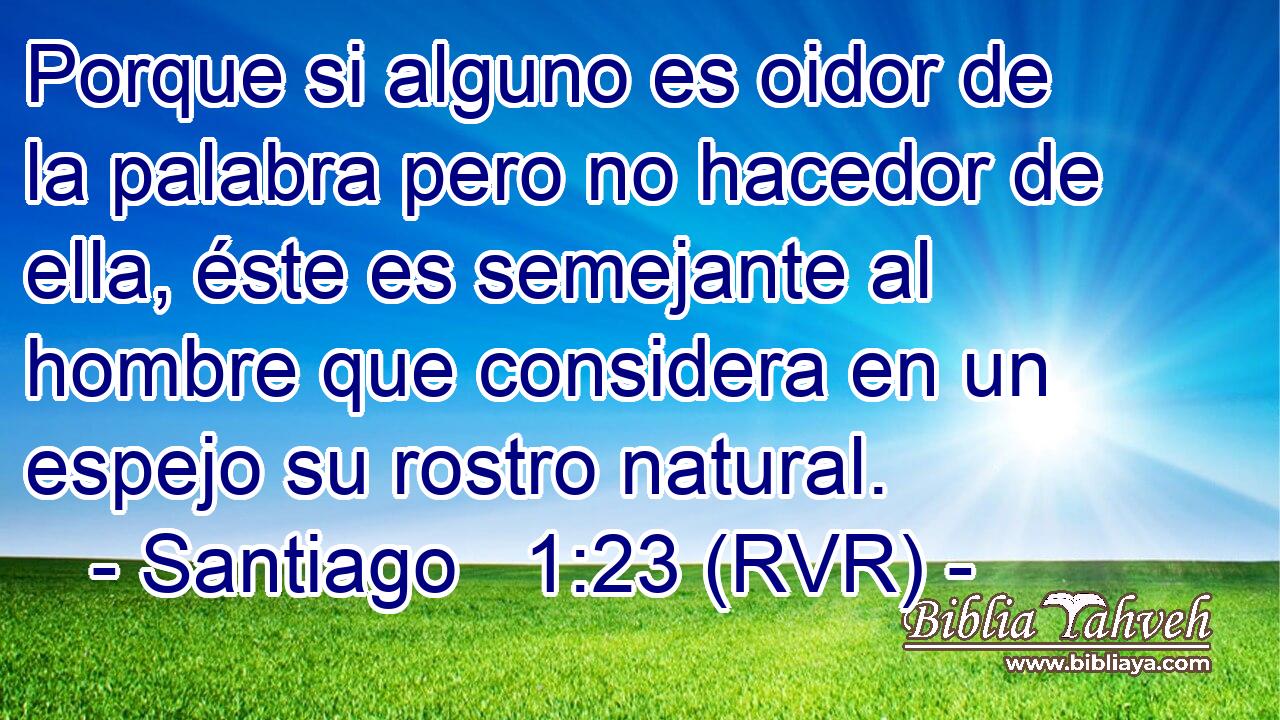 Porque si alguno es oidor de la palabra pero no hacedor de ella, éste es semejante al hombre que considera en un espejo su rostro natural.