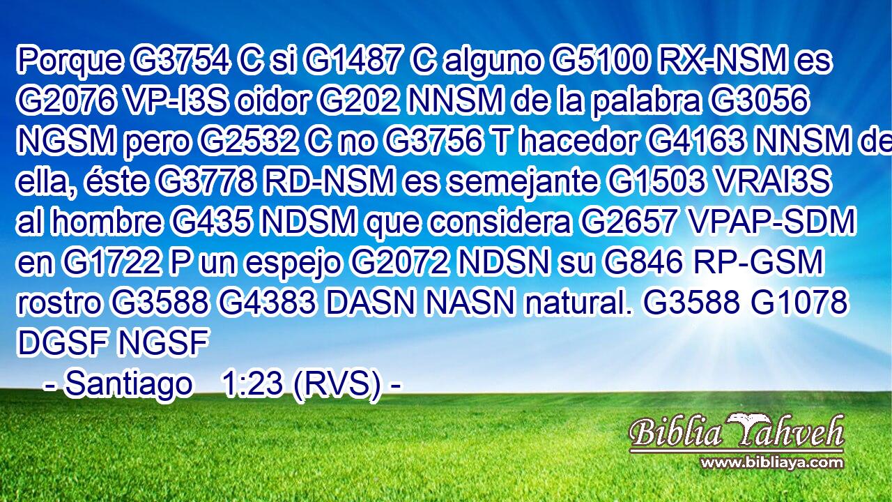 Porque G3754 C si G1487 C alguno G5100 RX-NSM es G2076 VP-I3S oidor G202 NNSM de la palabra G3056 NGSM pero G2532 C no G3756 T hacedor G4163 NNSM de ella, éste G3778 RD-NSM es semejante G1503 VRAI3S al hombre G435 NDSM que considera G2657 VPAP-SDM en G1722 P un espejo G2072 NDSN su G846 RP-GSM rostro G3588 G4383 DASN NASN natural. G3588 G1078 DGSF NGSF 