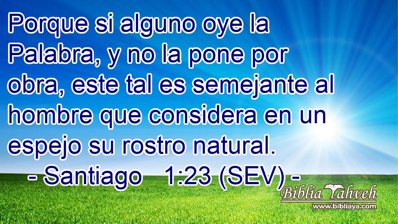 Porque si alguno oye la Palabra, y no la pone por obra, este tal es semejante al hombre que considera en un espejo su rostro natural.