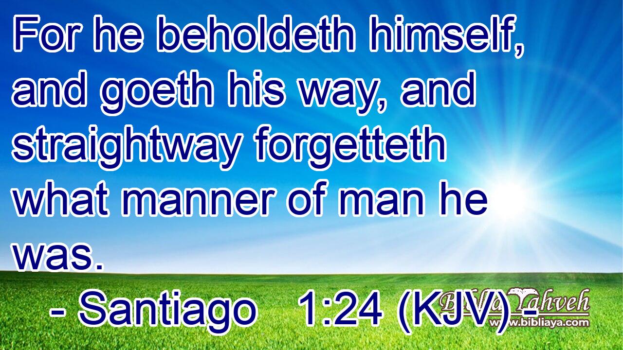 For he beholdeth himself, and goeth his way, and straightway forgetteth what manner of man he was.