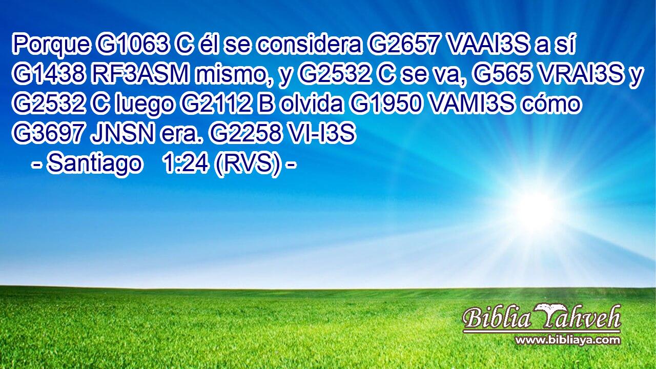 Porque G1063 C él se considera G2657 VAAI3S a sí G1438 RF3ASM mismo, y G2532 C se va, G565 VRAI3S y G2532 C luego G2112 B olvida G1950 VAMI3S cómo G3697 JNSN era. G2258 VI-I3S 