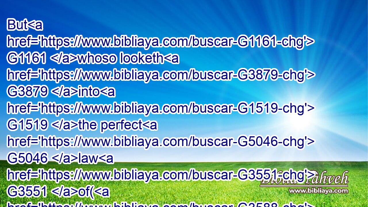But G1161 whoso looketh G3879 into G1519 the perfect G5046 law G3551 of( G3588) liberty, G1657 and G2532 continueth G3887 therein, he G3778 being G1096 not G3756 a forgetful G1953 hearer, G202 but G235 a doer G4163 of the work, G2041 this man G3778 shall be G2071 blessed G3107 in G1722 his G848 deed.G4162