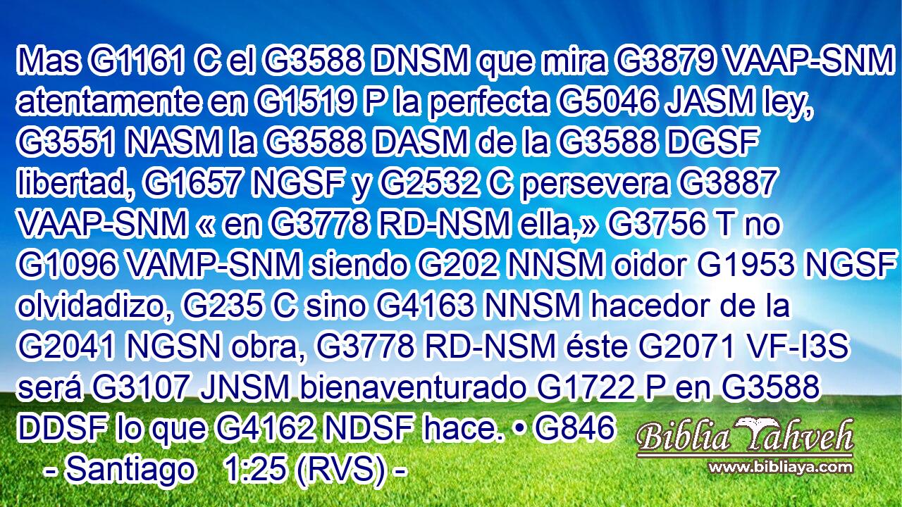 Mas G1161 C el G3588 DNSM que mira G3879 VAAP-SNM atentamente en G1519 P la perfecta G5046 JASM ley, G3551 NASM la G3588 DASM de la G3588 DGSF libertad, G1657 NGSF y G2532 C persevera G3887 VAAP-SNM « en G3778 RD-NSM ella,» G3756 T no G1096 VAMP-SNM siendo G202 NNSM oidor G1953 NGSF olvidadizo, G235 C sino G4163 NNSM hacedor de la G2041 NGSN obra, G3778 RD-NSM éste G2071 VF-I3S será G3107 JNSM bienaventurado G1722 P en G3588 DDSF lo que G4162 NDSF hace. • G846